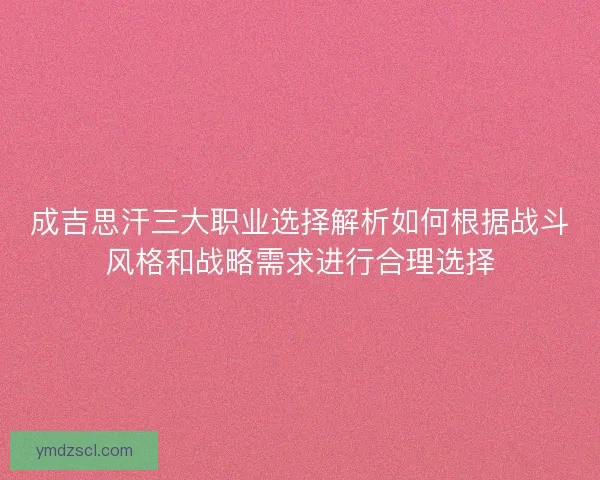 成吉思汗三大职业选择解析如何根据战斗风格和战略需求进行合理选择