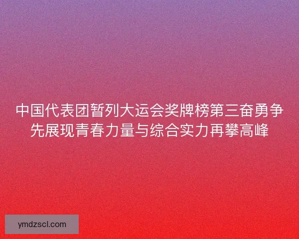 中国代表团暂列大运会奖牌榜第三奋勇争先展现青春力量与综合实力再攀高峰