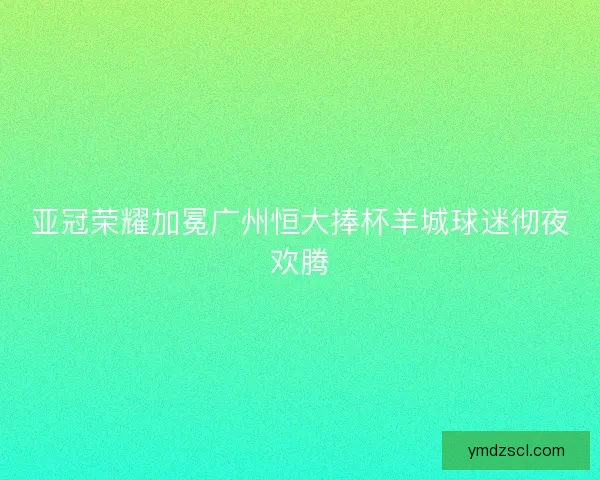 亚冠荣耀加冕广州恒大捧杯羊城球迷彻夜欢腾