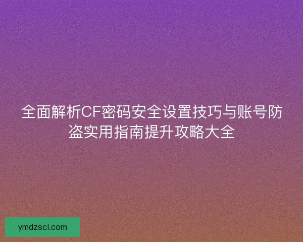 全面解析CF密码安全设置技巧与账号防盗实用指南提升攻略大全