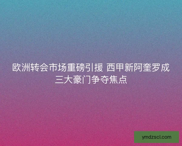 欧洲转会市场重磅引援 西甲新阿奎罗成三大豪门争夺焦点