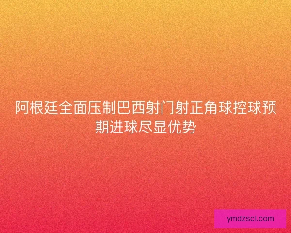 阿根廷全面压制巴西射门射正角球控球预期进球尽显优势