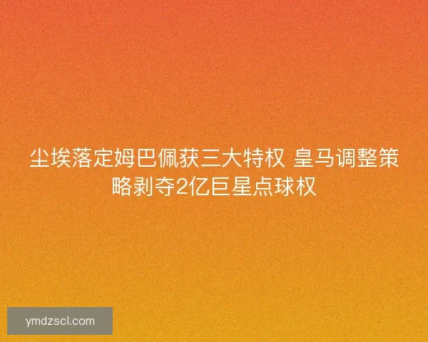 尘埃落定姆巴佩获三大特权 皇马调整策略剥夺2亿巨星点球权