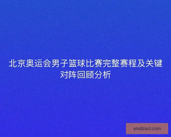北京奥运会男子篮球比赛完整赛程及关键对阵回顾分析
