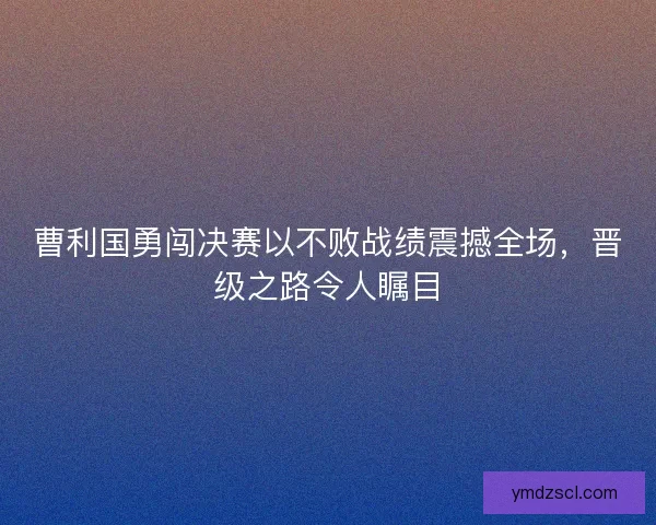曹利国勇闯决赛以不败战绩震撼全场，晋级之路令人瞩目