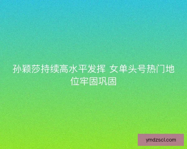孙颖莎持续高水平发挥 女单头号热门地位牢固巩固