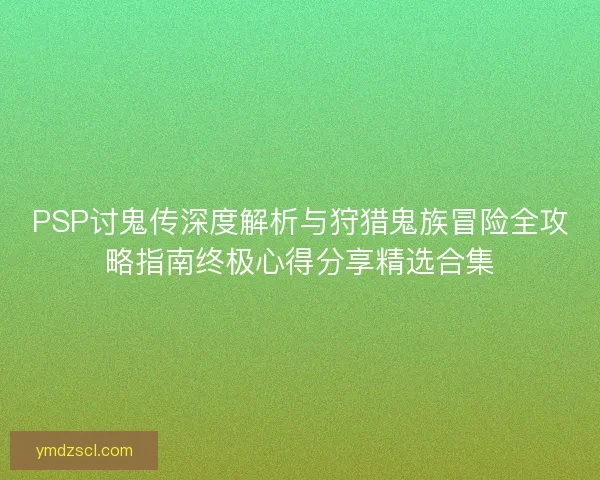 PSP讨鬼传深度解析与狩猎鬼族冒险全攻略指南终极心得分享精选合集