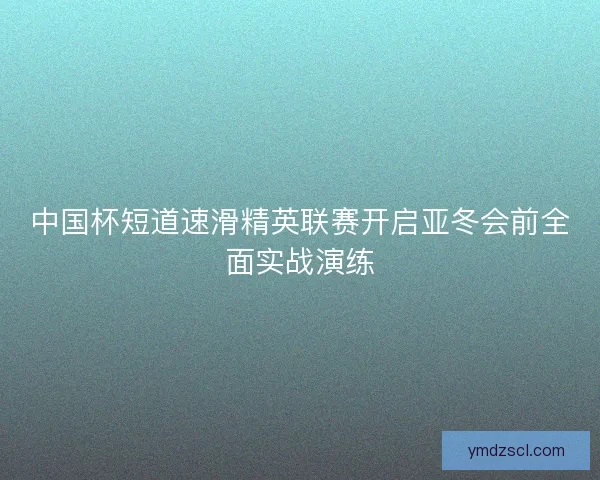 中国杯短道速滑精英联赛开启亚冬会前全面实战演练