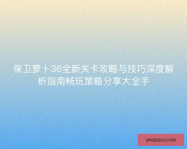 保卫萝卜36全新关卡攻略与技巧深度解析指南畅玩策略分享大全手