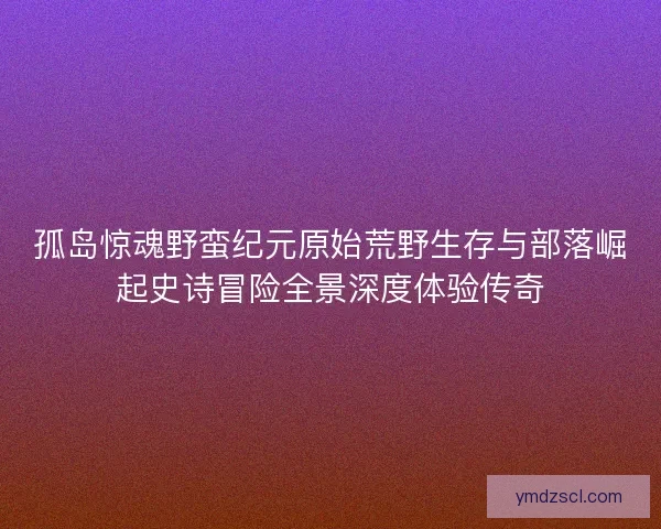 孤岛惊魂野蛮纪元原始荒野生存与部落崛起史诗冒险全景深度体验传奇
