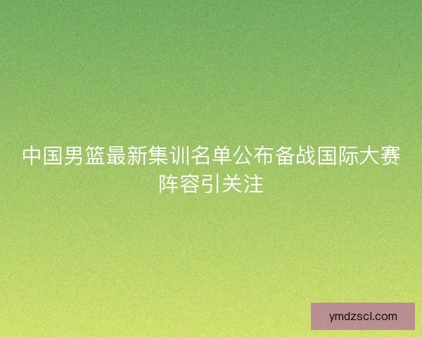 中国男篮最新集训名单公布备战国际大赛阵容引关注
