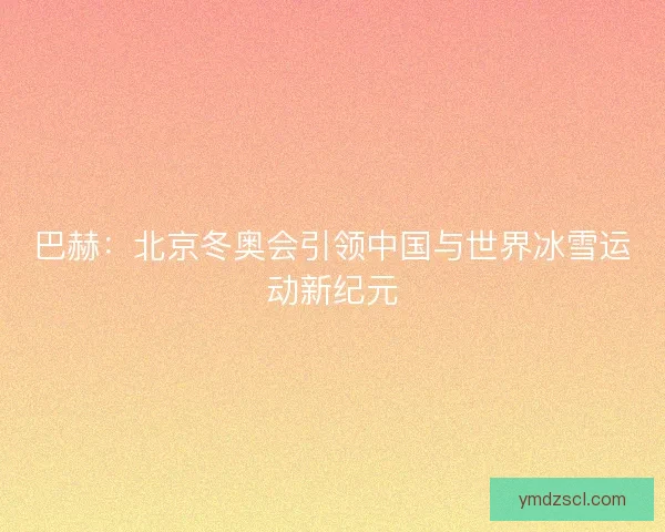 巴赫：北京冬奥会引领中国与世界冰雪运动新纪元