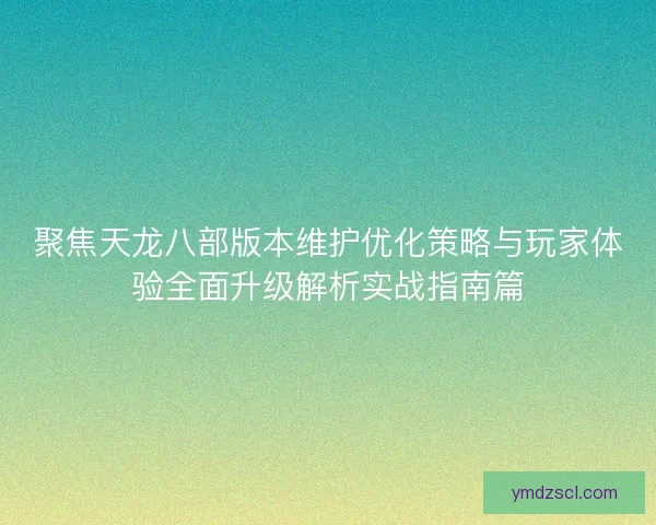 聚焦天龙八部版本维护优化策略与玩家体验全面升级解析实战指南篇