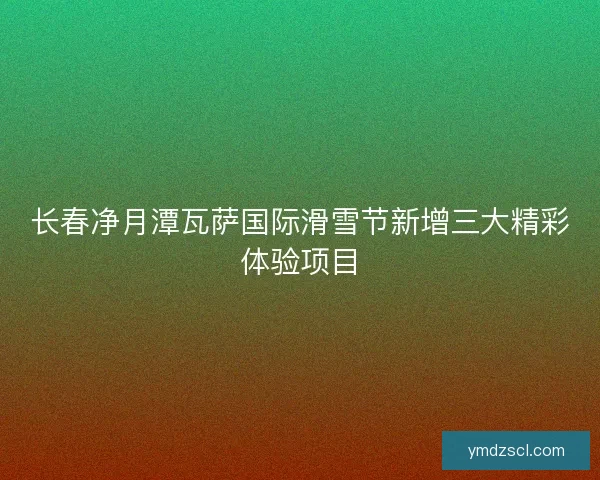 长春净月潭瓦萨国际滑雪节新增三大精彩体验项目