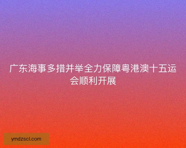 广东海事多措并举全力保障粤港澳十五运会顺利开展