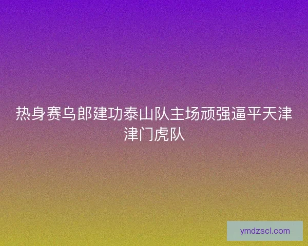 热身赛乌郎建功泰山队主场顽强逼平天津津门虎队