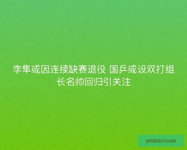 李隼或因连续缺赛退役 国乒或设双打组长名帅回归引关注