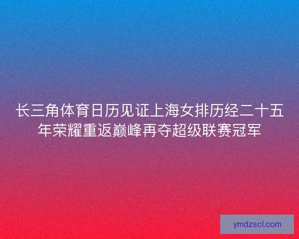 长三角体育日历见证上海女排历经二十五年荣耀重返巅峰再夺超级联赛冠军