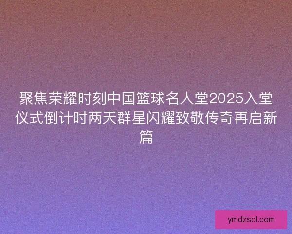 聚焦荣耀时刻中国篮球名人堂2025入堂仪式倒计时两天群星闪耀致敬传奇再启新篇