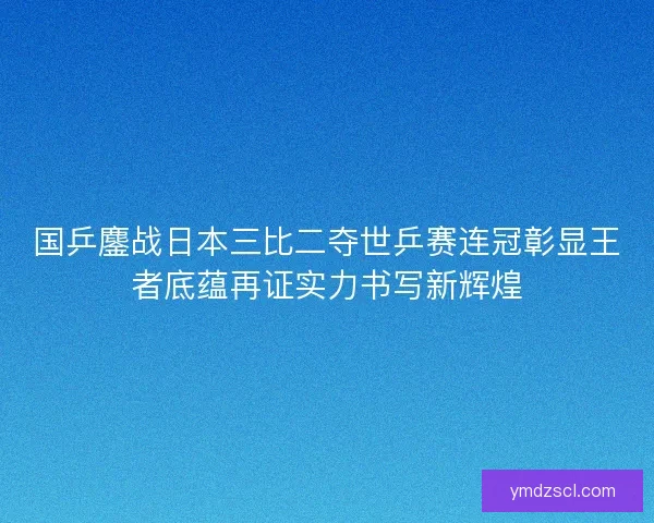 国乒鏖战日本三比二夺世乒赛连冠彰显王者底蕴再证实力书写新辉煌