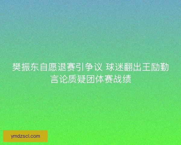 樊振东自愿退赛引争议 球迷翻出王励勤言论质疑团体赛战绩