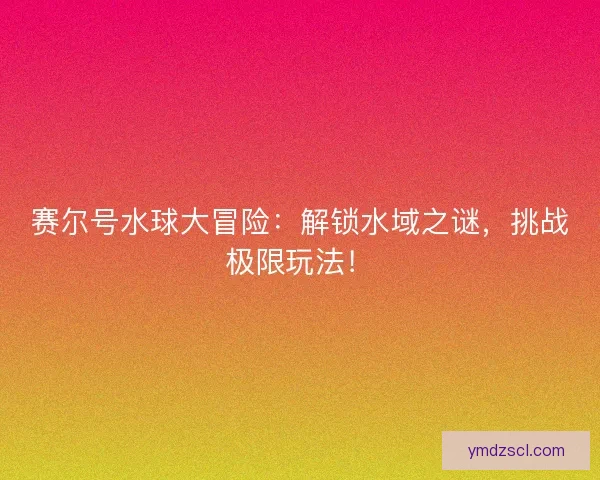 赛尔号水球大冒险：解锁水域之谜，挑战极限玩法！
