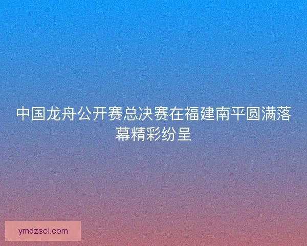 中国龙舟公开赛总决赛在福建南平圆满落幕精彩纷呈